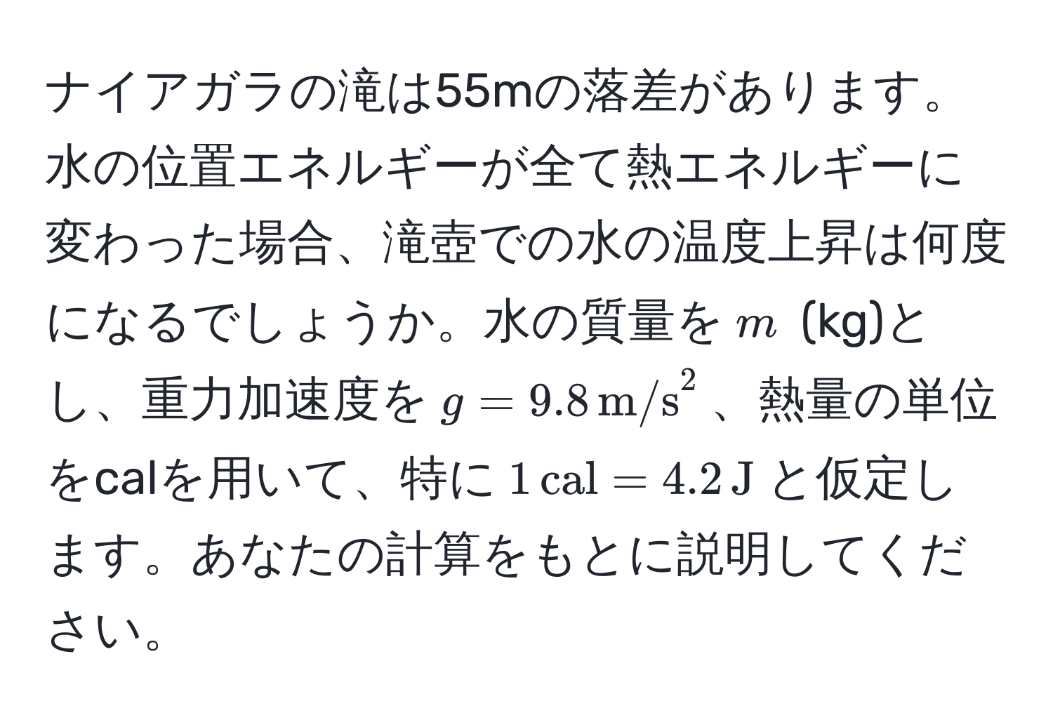 ナイアガラの滝は55mの落差があります。水の位置エネルギーが全て熱エネルギーに変わった場合、滝壺での水の温度上昇は何度になるでしょうか。水の質量を$m$ (kg)とし、重力加速度を$g = 9.8 , (m/s)^(2$、熱量の単位をcalを用いて、特に$1 , cal) = 4.2 , J$と仮定します。あなたの計算をもとに説明してください。