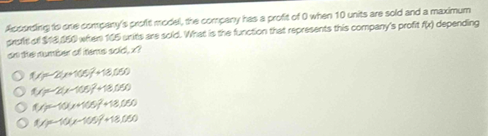 According to one company's profit model, the company has a profit of 0 when 10 units are sold and a maximum
groft of $18,150 when 165 snits are soid. What is the function that represents this company's profit f(x) depending
on the number of tems sold, x?
1(x=-2(x+105)^2+18,050
f(x)=-2(x-105)^2+18,050
f(x)=-10(x+105)^2+18,050
1/5-10(x-105)^2+18,050