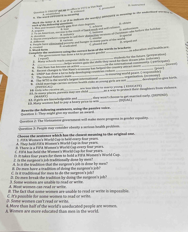 UNICEF set up an office in 1975 in Viet Nam D. instructed
4. The word OPPOSITE in meaning B. widened C. promoted
A. established
Mark the letter A. B, C, or D to indicate the word(s) OPPOSITE in meaning to the underlined  w o  d   
each of the following questions.
B. lose C. achieve D. obtain
A. acquire 1. Men and women equally gain first class degrees.
D. enthusiasm
A. devotion 2. To an American, success is the result of hard work and self-reliance. C. laziness
3. Stores everywhere compete to sell their distinctive versions of Christmas cake before the holiday.
B. industry
D special
A. different B. various C. similar
4. People have eliminated poverty and hunger in many parts of the world.
B. eradicated C. phased out D. wiped out
5. Word form A. created
Complete the sentences using the correct form of the words in brackets:
1. The government has done a lot to promote gender min education and healthcare.
( equal)
2. Many schools teach computer skills to . students for the future. (preparation)
4. Viet Nam has become an active ......helps women gain the skills they need for their dream jobs. (educate)
.........in the international community. ( participate)
5. Recent changes to Viet Nam's economy has helped the country attract more _(poor) ... (invest)
6. UNDP has done a lot to help developing countries reduce
8. The WTO is the world's largest international ... .. is ensuring world peace. ( responsible)
7. The United Nation's main
9. Child marriage carries serious health risks as young girls are not ..... organisation. (economy) developed to give birth.
(PHYSICAL)
10. Girls who receive an are less likely to marry young. ( EDUCATE)
11. In many places, parents may see child _as a way to protect their daughters from violence.
(MARRY)
12. If girls are knowledgeable and _, they won't choose to get married early. (DEPEND)
13. Many women had to pay a heavy price to win _ (EQUAL)
Rewrite the following sentences, using the passive voice.
Question 1: They might give my mother an award.
Question 2: The Vietnamese government will make more progress in gender equality.
_
Question 3: People may consider obesity a serious health problem.
_
Choose the sentence which has the closest meaning to the original one.
1. FIFA Women’s World Cup is held every four years.
A. They held FIFA Women’s World Cup in four years.
B. There is a FIFA Women's World Cup every four years.
C. FIFA has held the Women’s World Cup for four years.
D. It takes four years for them to hold a FIFA Women’s World Cup.
2. Is the surgeon's job traditionally done by men?
A. Is it the tradition that the surgeon’s job is done by men?
B. Do men have a tradition of doing the surgeon’s job?
C. Is it traditional for men to do the surgeon’s job?
D. Do men break the tradition by doing the surgeon’s job?
3. Some women are unable to read or write.
A. Most women can read or write.
B. The fact that some women are unable to read or write is impossible.
C. It’s possible for some women to read or write.
D. Some women can’t read or write.
4. More than half of the world’s uneducated people are women.
A. Women are more educated than men in the world.