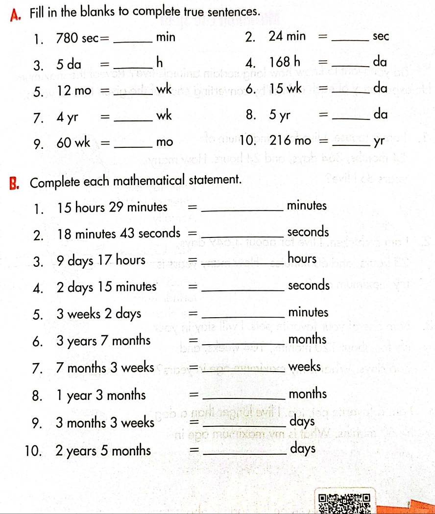 Fill in the blanks to complete true sentences. 
1. 780sec = _ min 2. 24min= _ sec
3. 5da= _ h 4. 168h= _ da
5. 12mo= _ wk 6. 15wk= _ da
7. 4yr= _ wk 8. 5yr= _ da
9. 60wk= _ mo 10. 216mo= _ yr
B. Complete each mathematical statement. 
1. 15 hours 29 minutes = _ minutes
2. 18 minutes 43 seconds = _ seconds
3. 9 days 17 hours _ hours
4. 2 days 15 minutes ₹=_  seconds
5. 3 weeks 2 days =_  minutes
6. 3 years 7 months = _ months
7. 7 months 3 weeks = _ weeks
8. 1 year 3 months = _ months
9. 3 months 3 weeks = _ days
10. 2 years 5 months = _ days