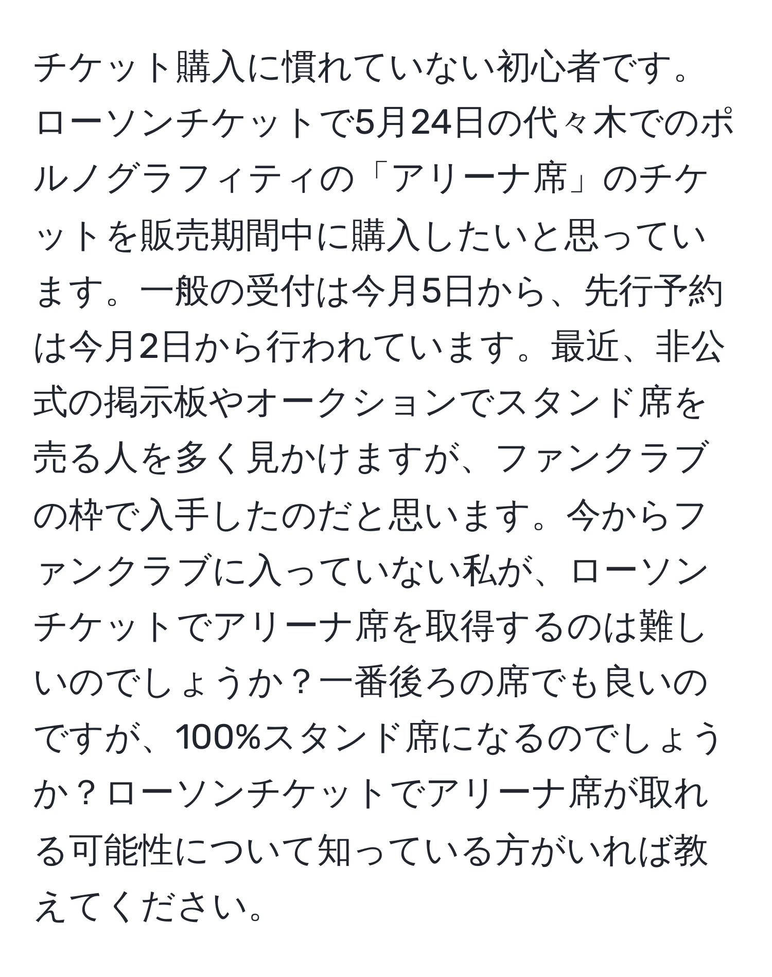 チケット購入に慣れていない初心者です。ローソンチケットで5月24日の代々木でのポルノグラフィティの「アリーナ席」のチケットを販売期間中に購入したいと思っています。一般の受付は今月5日から、先行予約は今月2日から行われています。最近、非公式の掲示板やオークションでスタンド席を売る人を多く見かけますが、ファンクラブの枠で入手したのだと思います。今からファンクラブに入っていない私が、ローソンチケットでアリーナ席を取得するのは難しいのでしょうか？一番後ろの席でも良いのですが、100%スタンド席になるのでしょうか？ローソンチケットでアリーナ席が取れる可能性について知っている方がいれば教えてください。