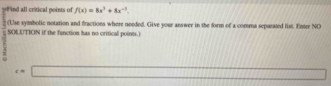 ≌Find all critical points of f(x)=8x^3+8x^(-3). 
(Use symbolic notation and fractions where needed. Give your answer in the form of a comma separated list. Enter NO 
~ SOLUTION if the function has no critical points.)
c=□ 111111111111111111