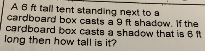 A 6 ft tall tent standing next to a
cardboard box casts a 9 ft shadow. If the
cardboard box casts a shadow that is 6 ft
long then how tall is it?