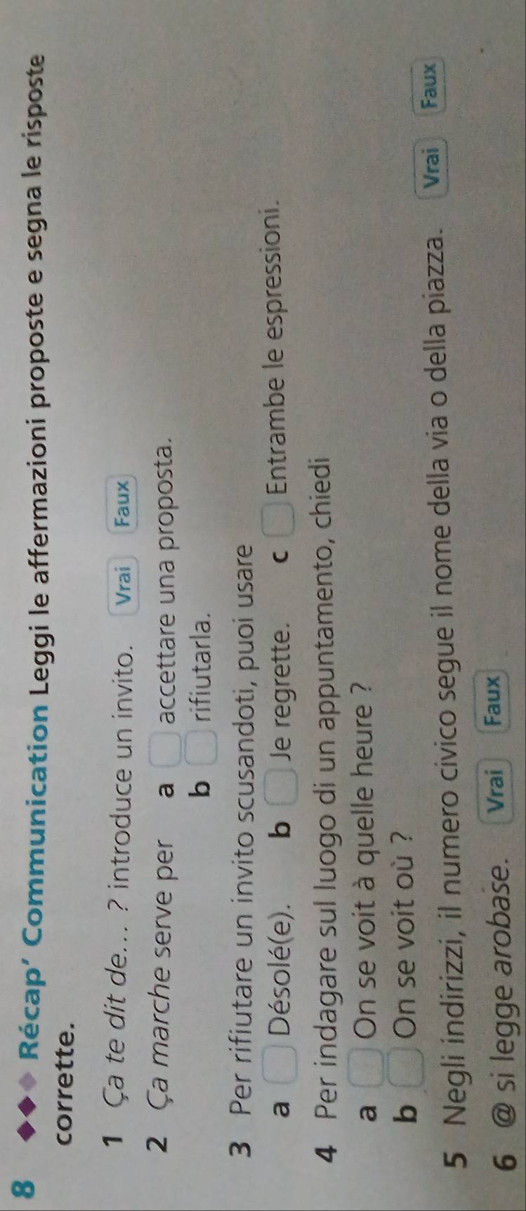 Récap’ Communication Leggi le affermazioni proposte e segna le risposte
corrette.
1 Ça te dit de... ? introduce un invito. Vrai Faux
2 Ça marche serve per a accettare una proposta.
b rifiutarla.
3 Per rifiutare un invito scusandoti, puoi usare
a Désolé(e). b Je regrette. c Entrambe le espressioni.
4 Per indagare sul luogo di un appuntamento, chiedi
a On se voit à quelle heure ?
b □° On se voit où ?
5 Negli indirizzi, il numero civico segue il nome della via o della piazza. Vrai Faux
6 @ si legge arobase. Vrai Faux