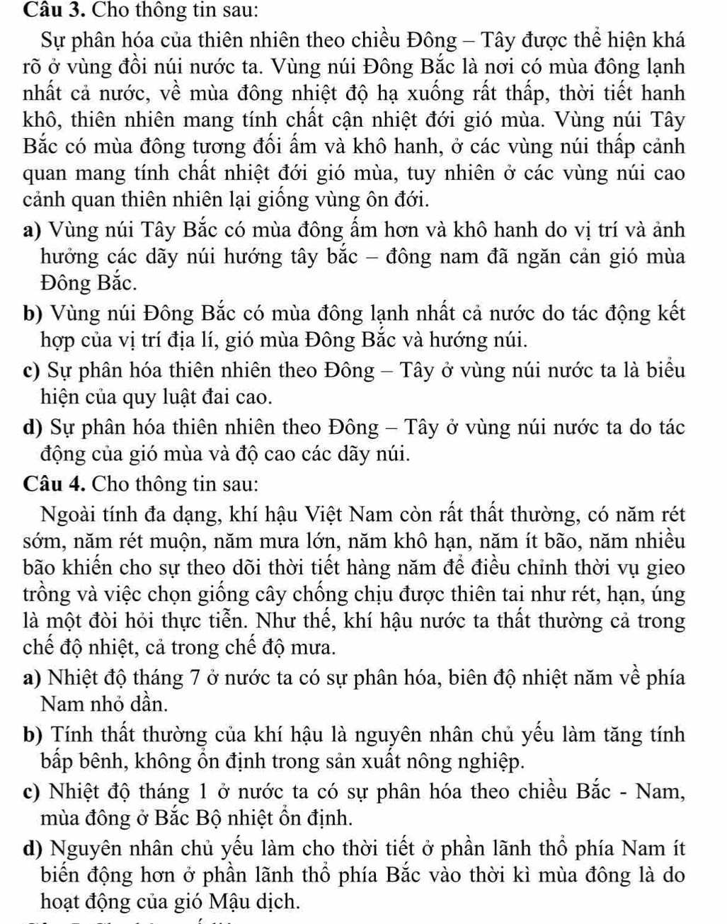 Cho thông tin sau:
Sự phân hóa của thiên nhiên theo chiều Đông - Tây được thể hiện khá
rõ ở vùng đồi núi nước ta. Vùng núi Đông Bắc là nơi có mùa đông lạnh
nhất cả nước, về mùa đông nhiệt độ hạ xuống rất thấp, thời tiết hanh
khô, thiên nhiên mang tính chất cận nhiệt đới gió mùa. Vùng núi Tây
Bắc có mùa đông tương đối ấm và khô hanh, ở các vùng núi thấp cảnh
quan mang tính chất nhiệt đới gió mùa, tuy nhiên ở các vùng núi cao
cảnh quan thiên nhiên lại giống vùng ôn đới.
a) Vùng núi Tây Bắc có mùa đông ẩm hơn và khô hanh do vị trí và ảnh
hướng các dãy núi hướng tây bắc - đông nam đã ngăn cản gió mùa
Đông Bắc.
b) Vùng núi Đông Bắc có mùa đông lạnh nhất cả nước do tác động kết
hợp của vị trí địa lí, gió mùa Đông Bắc và hướng núi.
c) Sự phân hóa thiên nhiên theo Đông - Tây ở vùng núi nước ta là biểu
hiện của quy luật đai cao.
d) Sự phân hóa thiên nhiên theo Đông - Tây ở vùng núi nước ta do tác
động của gió mùa và độ cao các dãy núi.
Câu 4. Cho thông tin sau:
Ngoài tính đa dạng, khí hậu Việt Nam còn rất thất thường, có năm rét
sớm, năm rét muộn, năm mưa lớn, năm khô hạn, năm ít bão, năm nhiều
bão khiến cho sự theo dõi thời tiết hàng năm để điều chỉnh thời vụ gieo
trồng và việc chọn giống cây chống chịu được thiên tai như rét, hạn, úng
là một đòi hỏi thực tiễn. Như thế, khí hậu nước ta thất thường cả trong
chế độ nhiệt, cả trong chế độ mưa.
a) Nhiệt độ tháng 7 ở nước ta có sự phân hóa, biên độ nhiệt năm về phía
Nam nhỏ dần.
b) Tính thất thường của khí hậu là nguyên nhân chủ yếu làm tăng tính
bấp bênh, không ổn định trong sản xuất nông nghiệp.
c) Nhiệt độ tháng 1 ở nước ta có sự phân hóa theo chiều Bắc - Nam,
mùa đông ở Bắc Bộ nhiệt ổn định.
d) Nguyên nhân chủ yếu làm cho thời tiết ở phần lãnh thổ phía Nam ít
biến động hơn ở phần lãnh thổ phía Bắc vào thời kì mùa đông là do
hoạt động của gió Mậu dịch.