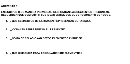 ACTIVIDAD 3. 
EN EQUIPOS O DE MANERA INDIVIDUAL, RESPONDAN LAS SIGUIENTES PREGUNTAS. 
RECUERDEN QUE COMPARTIR SUS IDEAS ENRIQUECE EL CONOCIMIENTO DE TODOS. 
1. QUE ELEMENTOS DE LA IMAGEN REPRESENTAN EL PASADO? 
2. ¿Y CUALES REPRESENTAN EL PRESENTE? 
3. COMO SE RELACIONAN ESTOS ELEMENTOS ENTRE SI? 
4. QUE SIMBOLIZA ESTA COMBINACION DE ELEMENTOS?