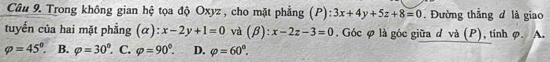 Trong không gian hệ tọa độ Oxyz, cho mặt phẳng (P): 3x+4y+5z+8=0. Đường thẳng đ là giao
tuyến của hai mặt phẳng (α): x-2y+1=0 và (beta ):x-2z-3=0. Góc φ là góc giữa d và (P), tính φ. A.
varphi =45°. B. varphi =30^0. C. varphi =90^0. D. varphi =60^0.