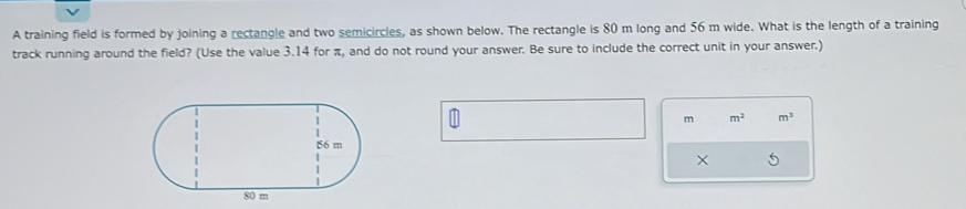 A training field is formed by joining a rectangle and two semicircles, as shown below. The rectangle is 80 m long and 56 m wide. What is the length of a training 
track running around the field? (Use the value 3.14 for π, and do not round your answer. Be sure to include the correct unit in your answer.)
m m^2 m^3
×