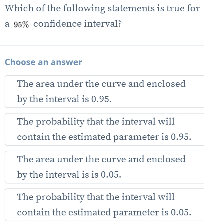 Which of the following statements is true for
a 95% confidence interval?
Choose an answer
The area under the curve and enclosed
by the interval is 0.95.
The probability that the interval will
contain the estimated parameter is 0.95.
The area under the curve and enclosed
by the interval is is 0.05.
The probability that the interval will
contain the estimated parameter is 0.05.