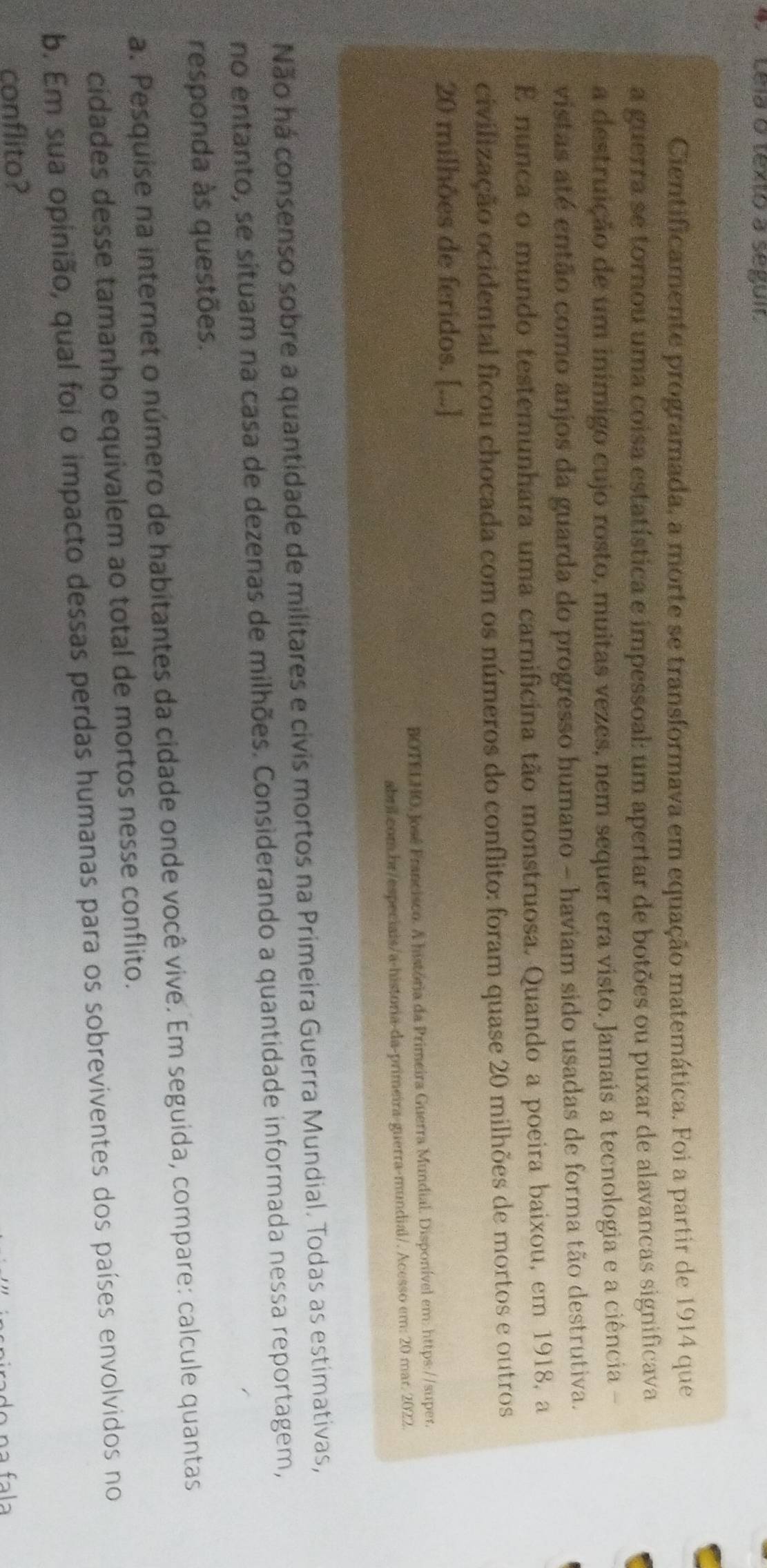 Lela o texto à seguir. 
Cientificamente programada, a morte se transformava em equação matemática. Foi a partir de 1914 que 
a guerra se tornou uma coisa estatística e impessoal: um apertar de botões ou puxar de alavancas significava 
a destruição de um inimigo cujo rosto, muitas vezes, nem sequer era visto. Jamais a tecnologia e a ciência - 
vistas até então como anjos da guarda do progresso humano - haviam sido usadas de forma tão destrutiva. 
E nunca o mundo testemunhara uma carnificina tão monstruosa. Quando a poeira baixou, em 1918, a 
civilização ocidental ficou chocada com os números do conflito: foram quase 20 milhões de mortos e outros
20 milhões de feridos. [...] 
BOTELNO, José Francisco. A história da Primeira Guerra Mundial. Disponível em: https://super. 
abril.com br/especiais/a-historia-da-primeira-guerra-mundial/. Acesso em: 20 mar. 2022. 
Não ná consenso sobre a quantidade de militares e civis mortos na Primeira Guerra Mundial. Todas as estimativas, 
no entanto, se situam na casa de dezenas de milhões. Considerando a quantidade informada nessa reportagem, 
responda às questões. 
a. Pesquise na internet o número de habitantes da cidade onde você vive. Em seguida, compare: calcule quantas 
cidades desse tamanho equivalem ao total de mortos nesse conflito. 
b. Em sua opinião, qual foi o impacto dessas perdas humanas para os sobreviventes dos países envolvidos no 
conflito?