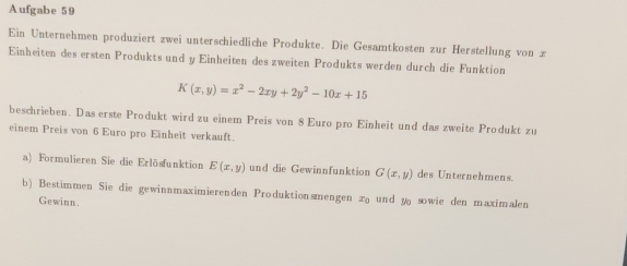 Aufgabe 59
Ein Unternehmen produziert zwei unterschiedliche Produkte. Die Gesamtkosten zur Herstellung von z
Einheiten des ersten Produkts und y Einheiten des zweiten Produkts werden durch die Funktion
K(x,y)=x^2-2xy+2y^2-10x+15
beschrieben. Das erste Produkt wird zu einem Preis von 8 Euro pro Einheit und das zweite Produkt zu
einem Preis von 6 Euro pro Einheit verkauft.
a) Formulieren Sie die Erlösfunktion E(x,y) und die Gewinnfunktion G(x,y) des Unternehmens.
b) Bestimmen Sie die gewinnmaximierenden Produktionsmengen x und y sowie den maximalen
Gewinn.