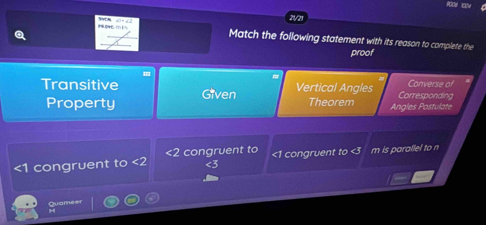 9006 1004
SCN ∠ 1· ∠ 2
21/21
prove min Match the following statement with its reason to complete the
proof
Converse of
Transitive Vertical Angles Corresponding
Given
Property Theorem Angles Postulate
<2</tex> congruent to
∠ 1 congruent to <2</tex> ∠ 1 congruent to < is parallel to n
Quameer
M