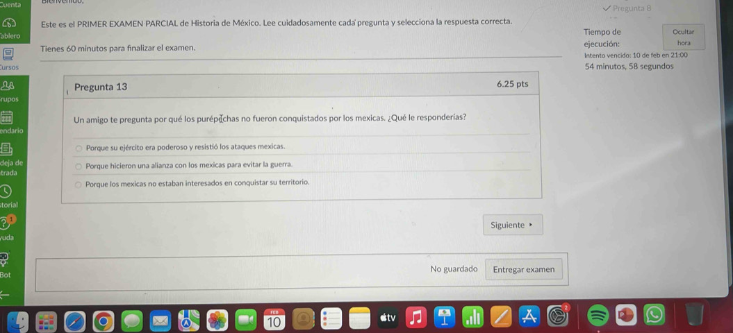 venta Pregunta 8
Este es el PRIMER EXAMEN PARCIAL de Historia de México. Lee cuidadosamente cada pregunta y selecciona la respuesta correcta. Ocultar
Tiempo de
Tienes 60 minutos para finalizar el examen. ejecución: hora
ursos Intento vencido: 10 de feb en 21:00
54 minutos, 58 segundos
LB Pregunta 13 6.25 pts
rupos
Un amigo te pregunta por qué los purépechas no fueron conquistados por los mexicas. ¿Qué le responderías?
ndario
Porque su ejército era poderoso y resistió los ataques mexicas.
deja de Porque hicieron una alianza con los mexicas para evitar la guerra.
trada
Porque los mexicas no estaban interesados en conquistar su territorio.
torial
Siguiente 
uda
Bot No guardado Entregar examen
etv