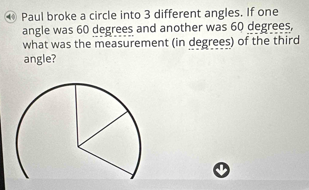 Paul broke a circle into 3 different angles. If one 
angle was 60 degrees and another was 60 degrees, 
what was the measurement (in degrees) of the third 
angle?