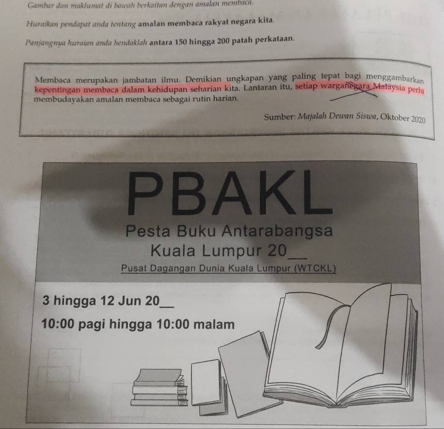 Gambar  dan makluma  di aah erkaitan  dengan amalan  mem a 
Huraikan pendapat anda tentang amalan membaca rakyat negara kita.
Panjangnya huraian anda hendaklah antara 150 hingga 200 patah perkataan.
Membaca merupakan jambatan ilmu. Demikian ungkapan yang paling tepat bagi menggambarkan
kepentingan membaca dalam kehidupan seharian kita. Lantaran itu, setiap warganegara Malaysia perlu
membudayakan amalan membaca sebagai rutin harian.
Sumber: Majalah Dewan Siswa, Oktober 2020
PBAKL
Pesta Buku Antarabangsa
Kuala Lumpur 20_
Pusat Dagangan Dunia Kuala Lumpur (WTCKL)
3 hingga
10:00 pag