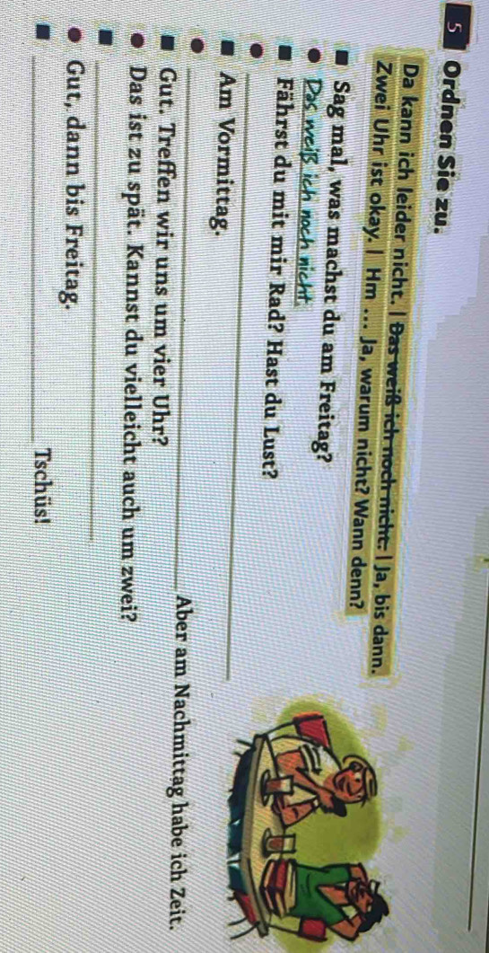 Ordnen Sie zu. 
Da kann ich leider nicht. | Đas weiß ich noch nicht. | Ja, bis dann. 
Zwei Uhr ist okay. | Hm . Ja, warum nicht? Wann denn? 
Sag mal, was machst du am Freitag? 
Das weiß ich noch nicht 
_ 
Fährst du mit mir Rad? Hast du Lust? 
Am Vormittag. 
_ 
Aber am Nachmittag habe ich Zeit. 
Gut. Treffen wir uns um vier Uhr? 
Das ist zu spät. Kannst du vielleicht auch um zwei? 
_ 
Gut, dann bis Freitag. 
_Tschüs!