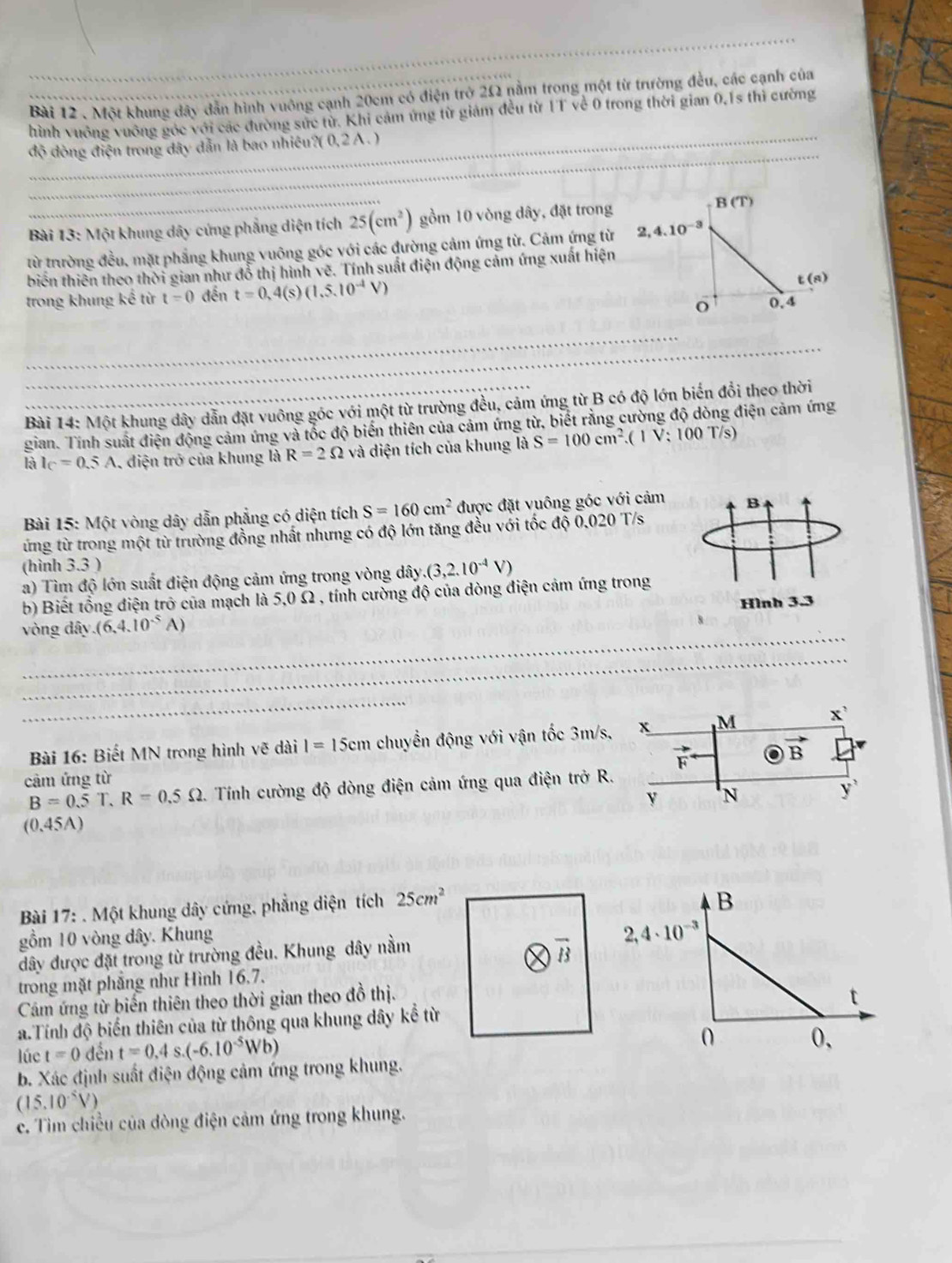 Một khung đây dân hình vuông cạnh 20cm có điện trở 2Ω nằm trong một từ trường đều, các cạnh của
hình vuông vuông góc với các đường sức từ. Khi cảm ứng từ giám đều từ 1T về 0 trong thời gian 0,1s thì cường
độ đòng điện trong dây dẫn là bao nhiêu?( 0,2 A .)
Bài 13: Một khung dây cứng phẳng diện tích 25(cm^2) gồm 10 vòng dây, đặt trong
từ trường đều, mặt phẳng khung vuông góc với các đường cảm ứng từ. Cảm ứng từ
biến thiên theo thời gian như đổ thị hình vẽ. Tính suất điện động cảm ứng xuất hiện
trong khung kể từ t=0 đến t=0.4(s)(1.5.10^(-1)V)
Bài 14: Một khung dây dẫn đặt vuông góc với một từ trường đều, cảm ứng từ B có độ lớn biến đổi theo thời
gian. Tính suất điện động cảm ứng và tốc độ biến thiên của cảm ứng từ, biết rằng cường độ dòng điện cảm ứng
AI_C=0.5A , điện trở của khung là R=2Omega và diện tích của khung là S=100cm^2.(1V;100T/s)
Bài 15: Một vòng dây dẫn phẳng có diện tích S=160cm^2 được đặt vuông góc với cảm
ừng từ trong một từ trường đồng nhất nhưng có độ lớn tăng đều với tốc độ 0.020 T/s
(hình 3.3 )
a) Tìm độ lớn suất điện động cảm ứng trong vòng dây. (3,2.10^(-4)V)
b) Biết tổng điện trở của mạch là 5,0 Ω , tính cường độ của dòng điện cảm ứng trong
vòng dây (6,4.10^(-5)A)
Bài 16: Biết MN trong hình vẽ dài I=15cm chuyển động với vận tốc 3m
cảm ứng từ
B=0.5T,R=0.5Omega . Tính cường độ dòng điện cảm ứng qua điện trở
(0,4 5A)
Bài 17: . Một khung dây cứng, phẳng diện tích 25cm^2
B
gồm 10 vòng dây. Khung
đây được đặt trong từ trường đều. Khung dây nằm 2,4· 10^(-3)
trong mặt phẳng như Hình 16,7.
Cám ứng từ biến thiên theo thời gian theo đồ thị.
a.Tính độ biển thiên của từ thông qua khung dây kể từ t
lúc t=0 đền t=0.4s.(-6.10^(-5)Wb)
0 0,
b. Xác định suất điện động cảm ứng trong khung.
(15.10^(-5)V)
c. Tim chiều của đòng điện cảm ứng trong khung.