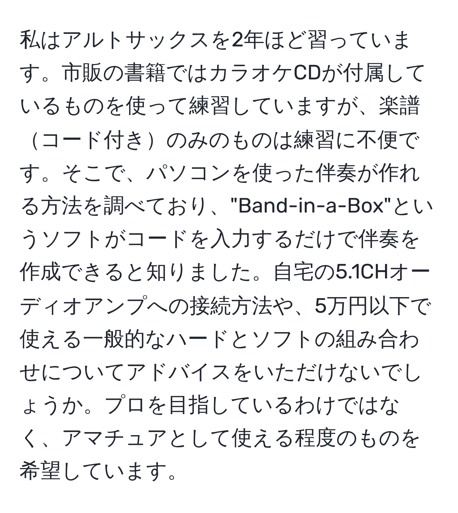 私はアルトサックスを2年ほど習っています。市販の書籍ではカラオケCDが付属しているものを使って練習していますが、楽譜コード付きのみのものは練習に不便です。そこで、パソコンを使った伴奏が作れる方法を調べており、"Band-in-a-Box"というソフトがコードを入力するだけで伴奏を作成できると知りました。自宅の5.1CHオーディオアンプへの接続方法や、5万円以下で使える一般的なハードとソフトの組み合わせについてアドバイスをいただけないでしょうか。プロを目指しているわけではなく、アマチュアとして使える程度のものを希望しています。