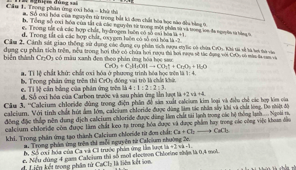 Trhc nghiệm đủng sai
Câu 1. Trong phản ứng oxi hóa - khử thì
a. Số oxỉ hóa của nguyên từ trong bắt kì đơn chất hóa học nào đều bằng 0.
b. Tổng số oxi hóa của tất cả các nguyên tử trong một phân từ và trong ion đa nguyên từ bằng 0.
c. Trong tất cả các hợp chất, hydrogen luôn có số oxi hóa là +1.
d. Trong tất cả các hợp chất, oxygen luôn có số oxi hóa là -2.
Câu 2. Cảnh sát giao thông sử dụng các dụng cụ phân tích rượu etylic có chứa , có màu da cam và
dụng cụ phân tích trên, nều trong hơi thờ có chứa hơi rượu thì hơi rượu sẽ tác dụng với  Khi tài xế hà hơi thờ vào CrO_3
CrO_3
biến thành Cr_2O_3 có màu xanh đen theo phản ứng hóa học sau:
CrO_3+C_2H_5OHto CO_2uparrow +Cr_2O_3+H_2O
a. Tỉ lệ chất khử: chất oxi hóa ở phương trình hóa học trên là 1:4.
b. Trong phản ứng trên thì CrO_3 đóng vai trò là chất khử.
c. Tỉ lệ cân bằng của phản ứng trên là 4:1:2:2:3.
d. Số oxi hóa của Carbon trước và sau phản ứng lần lượt la+2va+4.
Câu 3. “Calcium chloride dùng trong điện phân để sản xuất calcium kim loại và điều chế các hợp kim của
calcium. Với tính chất hút ẩm lớn, calcium chloride được dùng làm tác nhân sẩy khí và chất lỏng. Do nhiệt độ
đông đặc thấp nên dung dịch calcium chloride được dùng làm chất tải lạnh trong các hệ thống lạnh.... Ngoài ra,
calcium chloride còn được làm chất keo tụ trong hóa dược và được phẩm hay trong các công việc khoan dầu
khí. Trong phản ứng tạo thành Calcium chloride từ đơn chất: Ca+Cl_2to CaCl_2.
a. Trong phản ứng trên thì mỗi nguyên tử Calcium nhường 2e,
b. Số oxi hóa của Ca và Cl trước phản ứng lần lượt là +2 và -1.
e. Nếu dùng 4 gam Calcium thì số mol electron Chlorine nhận là 0,4 mol.
d Liên kết trong phân tử CaCl_2 là liên kết ion.