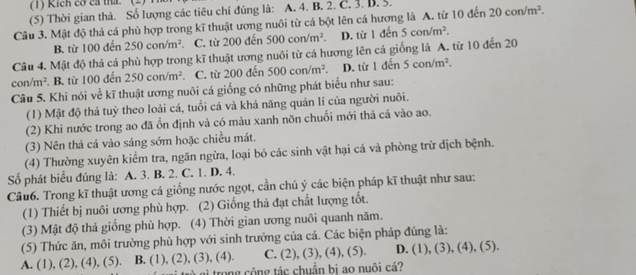 (1) Kích cơ ca tha.
(5) Thời gian thả. Số lượng các tiêu chí đúng là: A. 4. B. 2. C. 3. B. 5.
Câu 3. Mật độ thả cá phù hợp trong kĩ thuật ương nuôi từ cá bột lên cá hương là A. từ 10 đến 20con/m^2.
B. từ 100 đến 250con/m^2. C. từ 200 đến 500con/m^2. D. từ 1din5con/m^2.
Câu 4. Mật độ thả cá phù hợp trong kĩ thuật ương nuôi từ cá hương lên cá giống là A. từ 10 đến 20
con/m^2 B. từ 100 đến 250con/m^2 C. từ 200 đến 500con/m^2. D. từ 1 đến 5con/m^2.
Câu 5. Khi nói về kĩ thuật ương nuôi cá giống có những phát biểu như sau:
(1) Mật độ thả tuỷ theo loài cá, tuổi cá và khả năng quản lí của người nuôi.
(2) Khi nước trong ao đã ổn định và có màu xanh nõn chuối mới thả cá vào ao.
(3) Nên thả cá vào sáng sớm hoặc chiều mát.
(4) Thường xuyên kiểm tra, ngăn ngừa, loại bỏ các sinh vật hại cá và phòng trừ dịch bệnh.
Số phát biểu đúng là: A. 3. B. 2. C. 1. D. 4.
Câu6. Trong kĩ thuật ương cá giống nước ngọt, cần chú ý các biện pháp kĩ thuật như sau:
(1) Thiết bị nuôi ương phù hợp. (2) Giống thả đạt chất lượng tốt.
(3) Mật độ thả giống phù hợp. (4) Thời gian ương nuôi quanh năm.
(5) Thức ăn, môi trường phù hợp với sinh trưởng của cá. Các biện pháp đúng là:
A. (1), (2 ),(4),(5) B. (1), (2), (3), (4). C. L 2), (3), (4), (5). D. (1), (3), (4), (5).
trong cộng tác chuẩn bị ao nuôi cá?