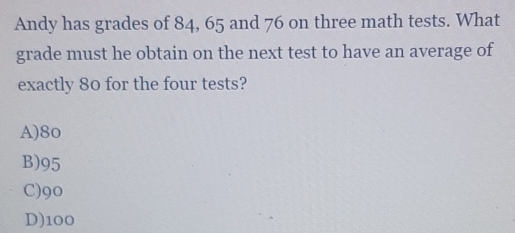 Andy has grades of 84, 65 and 76 on three math tests. What
grade must he obtain on the next test to have an average of
exactly 80 for the four tests?
A) 8o
B) 95
C) 90
D) 100