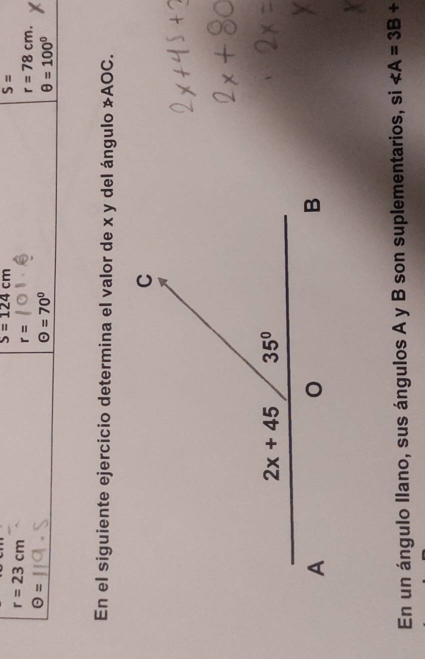 S=124cm
S=
r=23cm
r=
r=78cm.
Theta =
Theta =70°
θ =100°
En el siguiente ejercicio determina el valor de x y del ángulo not AOC.
En un ángulo Ilano, sus ángulos A y B son suplementarios, si ∠ A=3B+