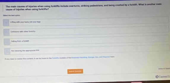 The main causes of injuries when using forklifts include overturns, striking pedestrians, and being crushed by a forklift. What is another main
cause of injuries when using forklifts?
Salact the best option
Lifting with your back, not your kega
Callisions with other forklifts
Falling from a forkan
i Not wearing the appropriate 79^(-1)
If you need to revanw this content, it can be found in the Forkifts module of the Materuts Handling, Surags. Use, and Dsposal topic
Jump to Ques
Gubevt Question
CareerS