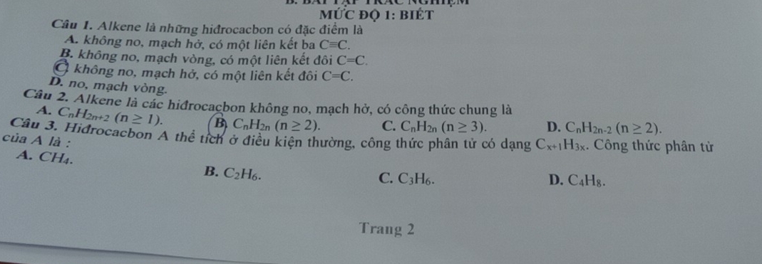 ỨC đQ 1: bIÉT
Câu 1. Alkene là những hiđrocacbon có đặc điểm là
A. không no, mạch hở, có một liên kết ba Cequiv C.
B. không no, mạch vòng, có một liên kết đôi C=C.
Ở không no, mạch hở, có một liên kết đôi C=C.
D. no, mạch vòng.
Câu 2. Alkene là các hiđrocacbon không no, mạch hở, có công thức chung là
A. C_nH_2n+2(n≥ 1). B C_nH_2n(n≥ 2). C. C_nH_2n(n≥ 3). D. C_nH_2n-2(n≥ 2). 
Câu 3. Hidrocacbon A thể tích ở điều kiện thường, công thức phân tử có dạng C_x+1H_3x. Công thức phân từ
của A là :
A. CH₄. B. C_2H_6.
C. C_3H_6. D. C_4H_8. 
Trang 2