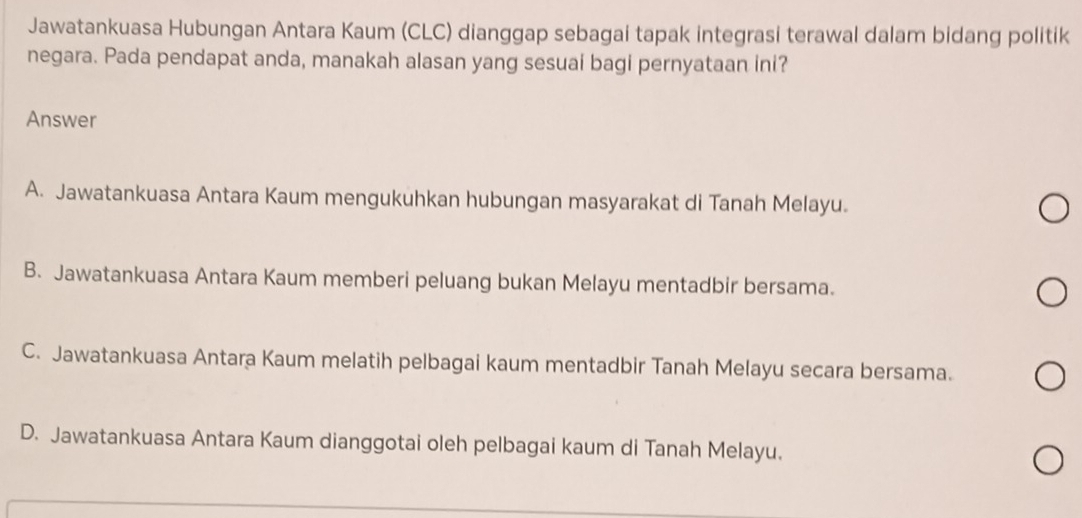 Jawatankuasa Hubungan Antara Kaum (CLC) dianggap sebagai tapak integrasi terawal dalam bidang politik
negara. Pada pendapat anda, manakah alasan yang sesuai bagi pernyataan ini?
Answer
A. Jawatankuasa Antara Kaum mengukuhkan hubungan masyarakat di Tanah Melayu.
B. Jawatankuasa Antara Kaum memberi peluang bukan Melayu mentadbir bersama.
C. Jawatankuasa Antara Kaum melatih pelbagai kaum mentadbir Tanah Melayu secara bersama.
D. Jawatankuasa Antara Kaum dianggotai oleh pelbagai kaum di Tanah Melayu.