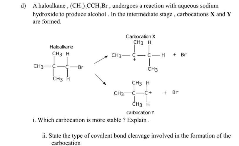 A haloalkane , (CH_3)_3CCH_2Br , undergoes a reaction with aqueous sodium
hydroxide to produce alcohol . In the intermediate stage , carbocations X and Y
are formed.
CH_3-frac (∈tlimits _4)^(0.02)+ r C-C
CH_3-frac (∈tlimits _j=1)^(CH_3)∈tlimits _CH_3^++8r
carbocation Y
i. Which carbocation is more stable ? Explain .
ii. State the type of covalent bond cleavage involved in the formation of the
carbocation