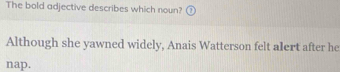 The bold adjective describes which noun? 
Although she yawned widely, Anais Watterson felt alert after he 
nap.