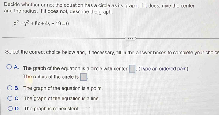 Decide whether or not the equation has a circle as its graph. If it does, give the center
and the radius. If it does not, describe the graph.
x^2+y^2+8x+4y+19=0
Select the correct choice below and, if necessary, fill in the answer boxes to complete your choice
A. The graph of the equation is a circle with center □. (Type an ordered pair.)
The radius of the circle is □.
B. The graph of the equation is a point.
C. The graph of the equation is a line.
D. The graph is nonexistent.