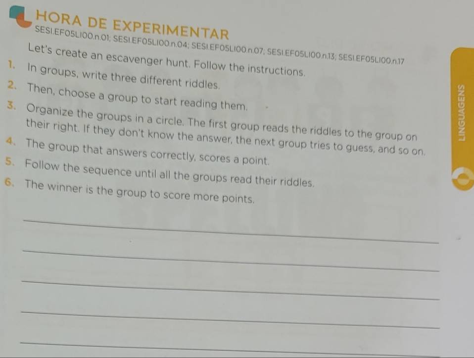 HORA DE EXPERIMENTAR 
SESI.EFO5LI00.n. 01; SESI.EFO5LI00.n. 04; SESI.EFO5LI00.n. 07; SESI.EF05LI00.n. 13; SESI.EF05LI00. n.17
Let's create an escavenger hunt. Follow the instructions. 
1. In groups, write three different riddles. 
2. Then, choose a group to start reading them. 
3. Organize the groups in a circle. The first group reads the riddles to the group on 
5 
their right. If they don't know the answer, the next group tries to guess, and so on. 
4. The group that answers correctly, scores a point. 
5. Follow the sequence until all the groups read their riddles. 
6. The winner is the group to score more points. 
_ 
_ 
_ 
_ 
_