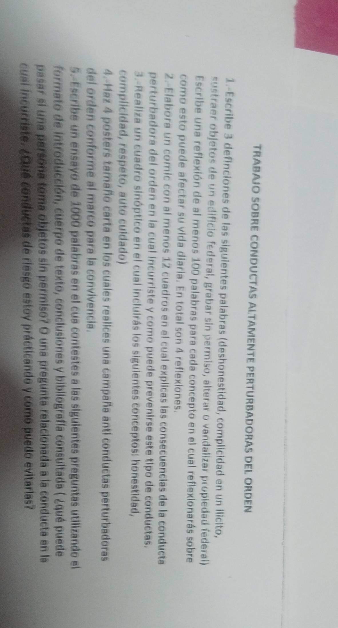 TRABAJO SOBRE CONDUCTAS ALTAMENTE PERTURBADORAS DEL ORDEN 
1.-Escribe 3 definciones de las siguientes palabras (deshonestidad, complicidad en un ilicito, 
sustraer objetos de un edificio federal, grabar sin permiso, alterar o vandalizar propiedad federal) 
Escribe una reflexión de al menos 100 palabras para cada concepto en el cual reflexionarás sobre 
como esto puede afectar su vida diaria. En total son 4 reflexiones. 
2.-Elabora un comic con al menos 12 cuadros en el cual explicas las consecuencias de la conducta 
perturbadora del orden en la cual incurriste y como puede prevenirse este tipo de conductas. 
3.-Realiza un cuadro sinóptico en el cual incluirás los siguientes conceptos: honestidad, 
complicidad, respeto, auto cuidado) 
4.-Haz 4 posters tamaño carta en los cuales realices una campaña anti conductas perturbadoras 
del orden conforme al marco para la convivencia. 
5.Escribe un ensayo de 1000 palabras en el cua contestes a las siguientes preguntas utilizando el 
formato de introducción, cuerpo de texto, conclusiones y bibliografía consultada ( ¿qué puede 
pasar si una persona toma objetos sin permiso? O una pregunta relacionada a la conducta en la 
cual incurriste. ¿Qué conductas de riesgo estoy prácticando y como puedo evitarias?
