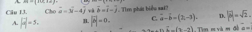 A m=(10,12)
Câu 13. Cho vector a=3vector i-4vector j và overline b=overline i-overline j. Tìm phát biểu sai?
A. |vector a|=5. B. |vector b|=0. C. vector a-vector b=(2;-3). D. |vector b|=sqrt(2).
vector b=(3c-2) , Tìm m và m đề a=