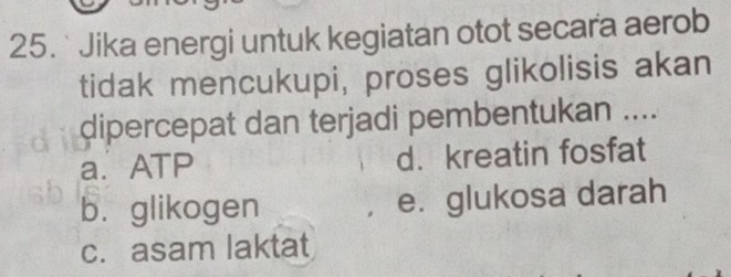 Jika energi untuk kegiatan otot secara aerob
tidak mencukupi, proses glikolisis akan
dipercepat dan terjadi pembentukan ....
a. ATP d. kreatin fosfat
bì glikogen e. glukosa darah
c. asam laktat