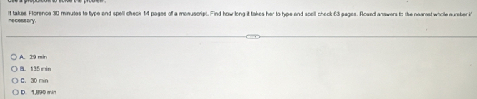 It takes Florence 30 minutes to type and spell check 14 pages of a manuscript. Find how long it takes her to type and spell check 63 pages. Round answers to the nearest whole number if
necessary.
A. 29 min
B. 135 min
C. 30 min
D. 1,890 min