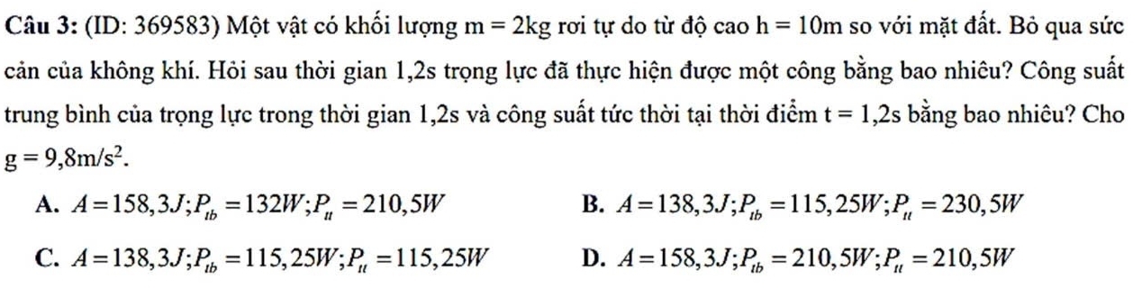 (ID: 369583) Một vật có khối lượng m=2kg rơi tự do từ độ caoh=10m so với mặt đất. Bỏ qua sức
cản của không khí. Hỏi sau thời gian 1,2s trọng lực đã thực hiện được một công bằng bao nhiêu? Công suất
trung bình của trọng lực trong thời gian 1,2s và công suất tức thời tại thời điểm t=1,2s bằng bao nhiêu? Cho
g=9,8m/s^2.
A. A=158,3J; P_tb=132W; P_u=210,5W B. A=138, 3J; P_tb=115,25W; P_tt=230,5W
C. A=138,3J; P_lb=115,25W; P_u=115,25W D. A=158,3J; P_tb=210, 5W; P_tl=210,5W