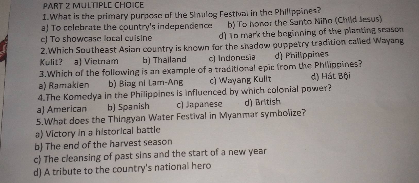 What is the primary purpose of the Sinulog Festival in the Philippines?
a) To celebrate the country's independence b) To honor the Santo Niño (Child Jesus)
c) To showcase local cuisine d) To mark the beginning of the planting season
2.Which Southeast Asian country is known for the shadow puppetry tradition called Wayang
Kulit? a) Vietnam b) Thailand c) Indonesia d) Philippines
3.Which of the following is an example of a traditional epic from the Philippines?
a) Ramakien b) Biag ni Lam-Ang c) Wayang Kulit d) Hát Bội
4.The Komedya in the Philippines is influenced by which colonial power?
a) American b) Spanish c) Japanese d) British
5.What does the Thingyan Water Festival in Myanmar symbolize?
a) Victory in a historical battle
b) The end of the harvest season
c) The cleansing of past sins and the start of a new year
d) A tribute to the country's national hero