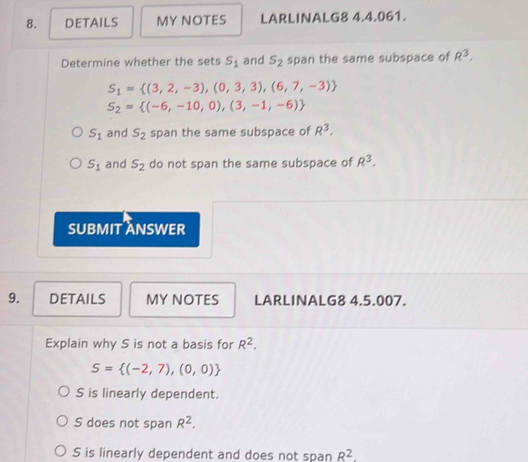 DETAILS MY NOTES LARLINALG8 4.4.061.
Determine whether the sets S_1 and s_2 span the same subspace of R^3,
S_1= (3,2,-3),(0,3,3),(6,7,-3)
S_2= (-6,-10,0),(3,-1,-6)
S_1 and S_2 span the same subspace of R^3,
S_1 and S_2 do not span the same subspace of R^3, 
SUBMIT ANSWER
9. DETAILS MY NOTES LARLINALG8 4.5.007.
Explain why S is not a basis for R^2.
S= (-2,7),(0,0)
S is linearly dependent.
S does not span R^2.
S is linearly dependent and does not span R^2.