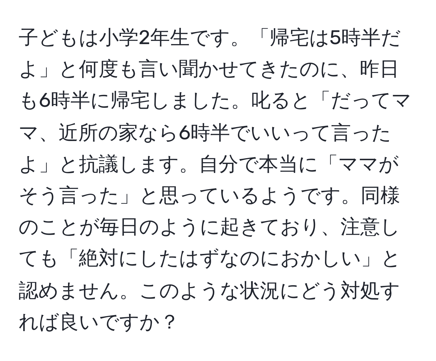 子どもは小学2年生です。「帰宅は5時半だよ」と何度も言い聞かせてきたのに、昨日も6時半に帰宅しました。叱ると「だってママ、近所の家なら6時半でいいって言ったよ」と抗議します。自分で本当に「ママがそう言った」と思っているようです。同様のことが毎日のように起きており、注意しても「絶対にしたはずなのにおかしい」と認めません。このような状況にどう対処すれば良いですか？