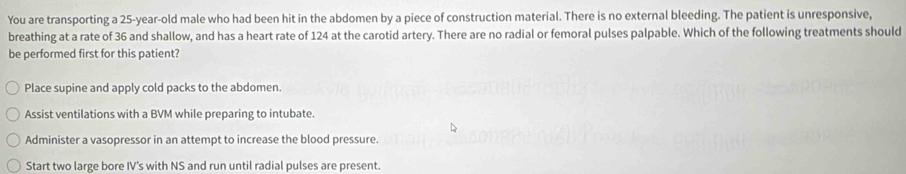 You are transporting a 25-year-old male who had been hit in the abdomen by a piece of construction material. There is no external bleeding. The patient is unresponsive,
breathing at a rate of 36 and shallow, and has a heart rate of 124 at the carotid artery. There are no radial or femoral pulses palpable. Which of the following treatments should
be performed first for this patient?
Place supine and apply cold packs to the abdomen.
Assist ventilations with a BVM while preparing to intubate.
Administer a vasopressor in an attempt to increase the blood pressure.
Start two large bore IV's with NS and run until radial pulses are present.