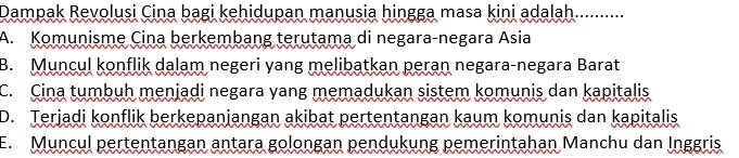 Dampak Revolusi Cina bagi kehidupan manusia hingga masa kini adalah. ..........
A. Komunisme Cina berkembang terutama di negara-negara Asia
B. Muncul konflik dalam negeri yang melibatkan peran negara-negara Barat
C. Cina tumbuh menjadi negara yang memadukan sistem komunis dan kapitalis
D. Terjadi konflik berkepanjangan akibat pertentangan kaum komunis dan kapitalis
E. Muncul pertentangan antara golongan pendukung pemerintahan Manchu dan Inggris