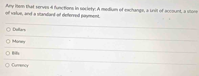 Any item that serves 4 functions in society: A medium of exchange, a unit of account, a store
of value, and a standard of deferred payment.
Dollars
Money
Bills
Currency