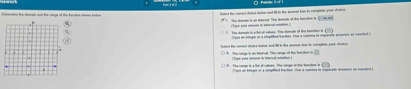 nework Part 2 of 2 Points: 0 of 1
Determine the domain and the range of the function shown below Select the correct choice below and fill in the answer box to complete your choice.
* A. The domain is an interval. The domain of the function is (-∈fty ,∈fty )
(Type your answer in interval notation. ). The domain is a list of values. The domain of the function is
(Type an integer or a simplified fraction. Use a comma to separate answers as needed.)
Select the correct choice below and fill in the answer box to complete your choice
A. The range is an interval. The range of the function is □ 
(Type your answer in interval notation )
B. The range is a list of values. The range of the function is
(Type an integer or a simplified fraction. Use a comma to separate answers as needed )