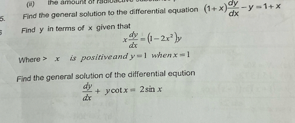 (ii) the amount of radioact 
5. Find the generaI solution to the differential equation (1+x) dy/dx -y=1+x
Find y in terms of x given that
x dy/dx =(1-2x^2)y
Where> x is positive and y=1 when x=1
Find the general solution of the differential eqution
 dy/dx +ycot x=2sin x