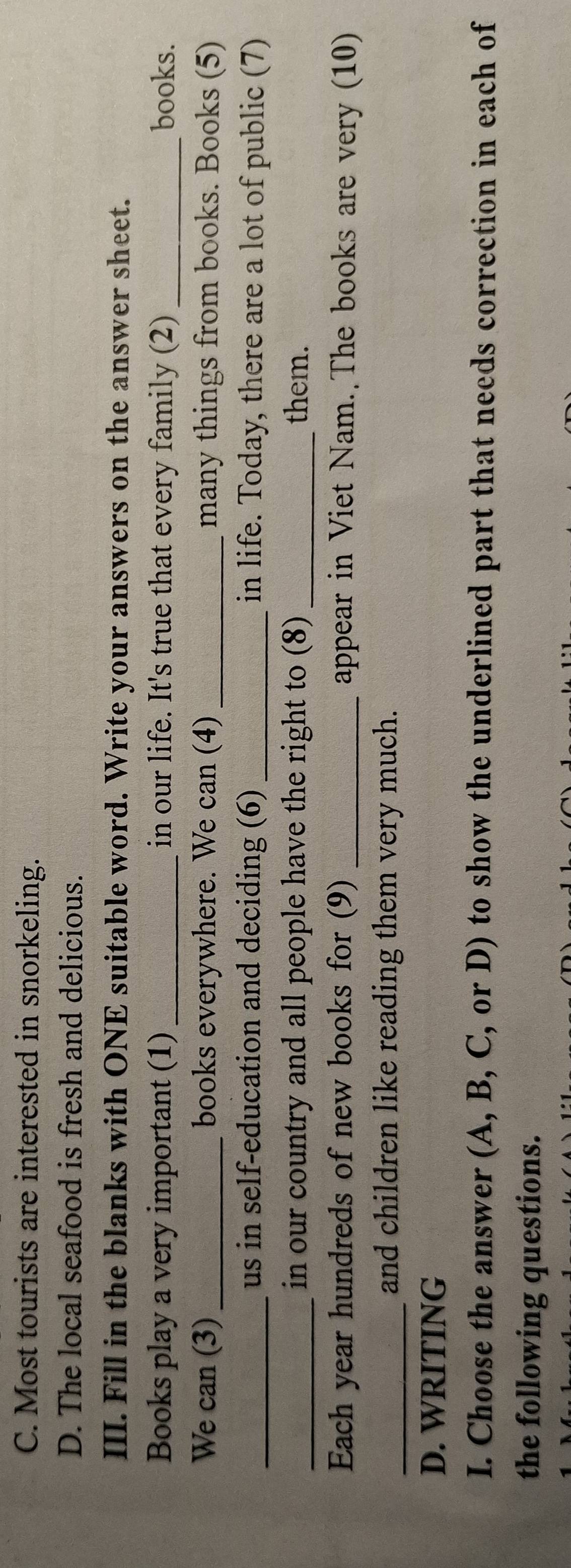 C. Most tourists are interested in snorkeling.
D. The local seafood is fresh and delicious.
III. Fill in the blanks with ONE suitable word. Write your answers on the answer sheet.
Books play a very important (1) _in our life. It's true that every family (2) _books.
We can (3) _books everywhere. We can (4) _many things from books. Books (5)
_us in self-education and deciding (6) _in life. Today, there are a lot of public (7)
_in our country and all people have the right to (8) _them.
Each year hundreds of new books for (9) _appear in Viet Nam. The books are very (10)
_and children like reading them very much.
D. WRITING
I. Choose the answer (A, B, C, or D) to show the underlined part that needs correction in each of
the following questions.