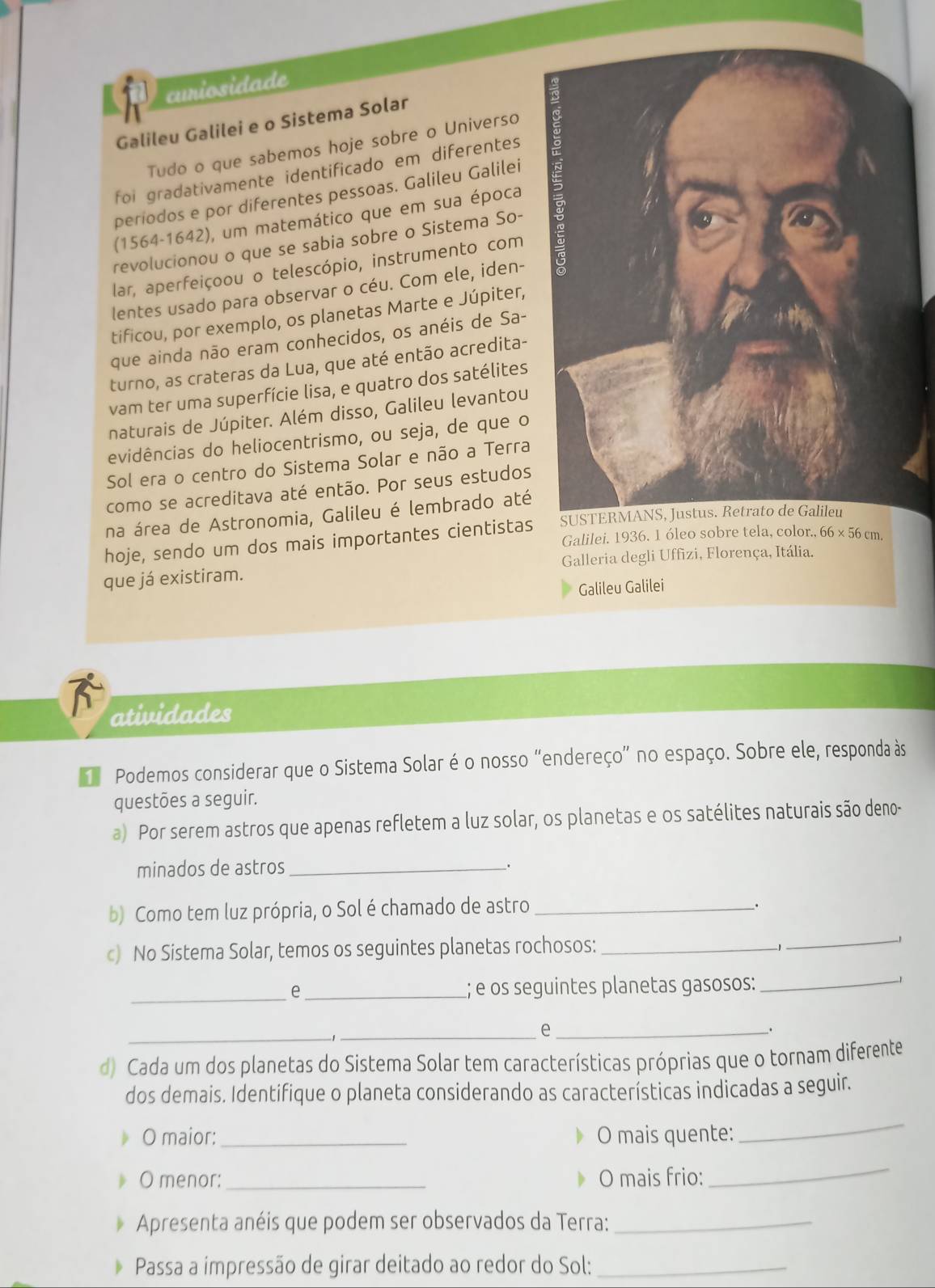 curiosidade
Galileu Galilei e o Sistema Solar
Tudo o que sabemos hoje sobre o Universo
foi gradativamente identificado em diferentes
periodos e por diferentes pessoas. Galileu Galilei
(1564-1642), um matemático que em sua época
revolucionou o que se sabia sobre o Sistema So- 
lar, aperfeiçoou o telescópio, instrumento com 
lentes usado para observar o céu. Com ele, iden-
tificou, por exemplo, os planetas Marte e Júpiter,
que ainda não eram conhecidos, os anéis de Sa-
turno, as crateras da Lua, que até então acredita-
vam ter uma superfície lisa, e quatro dos satélites
naturais de Júpiter. Além disso, Galileu levantou
evidências do heliocentrismo, ou seja, de que o
Sol era o centro do Sistema Solar e não a Terra
como se acreditava até então. Por seus estudos
na área de Astronomia, Galileu é lembrado até
hoje, sendo um dos mais importantes cientistas
que já existiram. Galleria degli Uffizi, Florença, Itália.
Galileu Galilei
atividades
Podemos considerar que o Sistema Solar é o nosso “endereço” no espaço. Sobre ele, responda às
questões a seguir.
a) Por serem astros que apenas refletem a luz solar, os planetas e os satélites naturais são deno-
minados de astros_
_.
b) Como tem luz própria, o Sol é chamado de astro_
.
c) No Sistema Solar, temos os seguintes planetas rochosos:_
_
_
e _; e os seguintes planetas gasosos:
_
_
_e_
、
d) Cada um dos planetas do Sistema Solar tem características próprias que o tornam diferente
dos demais. Identifique o planeta considerando as características indicadas a seguir.
O maior:_ O mais quente:
_
O menor: _O mais frio:
_
Apresenta anéis que podem ser observados da Terra:_
D Passa a impressão de girar deitado ao redor do Sol:_