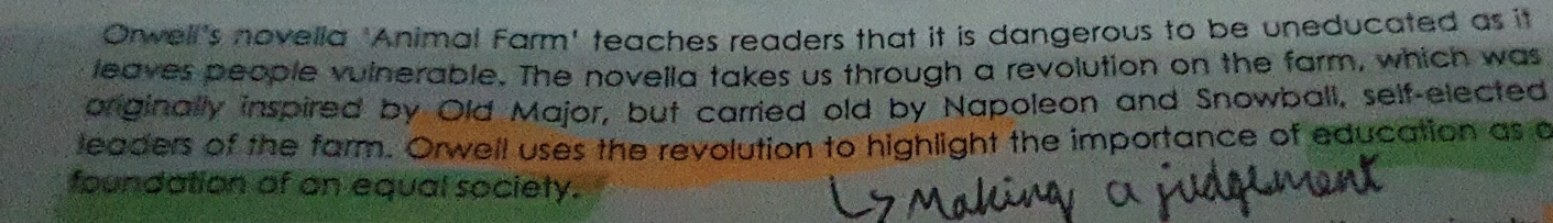 Orwell's novella 'Animal Farm' teaches readers that it is dangerous to be uneducated as it 
leaves people vulnerable. The novella takes us through a revolution on the farm, which was 
priginally inspired by Old Major, but carried old by Napoleon and Snowball, self-elected 
leaders of the farm. Orwell uses the revolution to highlight the importance of education as a 
foundation of an equal society.