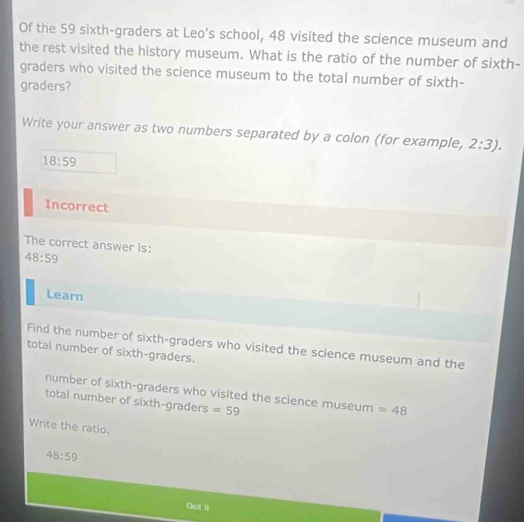 Of the 59 sixth-graders at Leo's school, 48 visited the science museum and 
the rest visited the history museum. What is the ratio of the number of sixth- 
graders who visited the science museum to the total number of sixth- 
graders? 
Write your answer as two numbers separated by a colon (for example, 2:3).
18:59
Incorrect 
The correct answer is:
48:59
Learn 
Find the number of sixth-graders who visited the science museum and the 
total number of sixth-graders. 
number of sixth-graders who visited the science museum =48
total number of sixth-graders =59
Write the ratio.
48:59
Got il